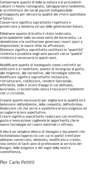 Conservare quanto di bello la natura e le precedenti culture ci hanno consegnato. Salvaguardare l'ambiente, le architetture dei secoli passati indispensabile presupposto per elevare la qualità del vivere quotidiano e futuro. Conservare significa soprattutto rispettare e preservare a memoria ed uso delle generazioni future. Eliminare quanto di brutto è stato realizzato, principalmente nella seconda metà del Novecento. La demolizione e la sostituzione generano i nuovi spazi a disposizione, le nuove sfide da affrontare. Eliminare significa soprattutto sostituire la "quantità" richiesta e prodotta negli anni passati con la "qualità" richiesta e necessaria in questi anni. Modificare quanto di inadeguato siamo costretti ad utilizzare e a riadattare, quanto di incongruo al gusto, alle esigenze, alle normative, alle tecnologie odierne. Modificare significa soprattutto restaurare, ristrutturare, riutilizzare, rendere funzionale, efficiente, bello e sicuro il luogo in cui abitiamo, lavoriamo, ci incontriamo senza trascurare l’ambiente che ci circonda. Creare quanto necessario per migliorare la qualità ed il benessere dell'ambiente, della comunità, dell'individuo. Realizzare ciò che serve a soddisfare le loro esigenze ed accogliere le loro aspettative. Creare significa soprattutto realizzare con invettiva, gusto e innovazione cogliendo le opportunità che le nuove tecnologie ed i nuovi materiali ci offrono. Il sito è un semplice elenco di immagini e documenti che testimoniano l'approccio con cui in questi trent'anni abbiamo conservato, eliminato, modificato e creato. Una sintesi di tanti anni di professione al servizio dei bisogni, delle esigenze e dei sogni della nostra committenza. Pier Carlo Petitti 