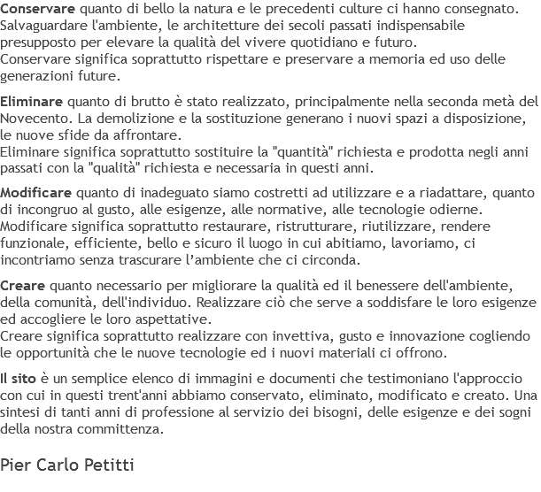 Conservare quanto di bello la natura e le precedenti culture ci hanno consegnato. Salvaguardare l'ambiente, le architetture dei secoli passati indispensabile presupposto per elevare la qualità del vivere quotidiano e futuro. Conservare significa soprattutto rispettare e preservare a memoria ed uso delle generazioni future. Eliminare quanto di brutto è stato realizzato, principalmente nella seconda metà del Novecento. La demolizione e la sostituzione generano i nuovi spazi a disposizione, le nuove sfide da affrontare. Eliminare significa soprattutto sostituire la "quantità" richiesta e prodotta negli anni passati con la "qualità" richiesta e necessaria in questi anni. Modificare quanto di inadeguato siamo costretti ad utilizzare e a riadattare, quanto di incongruo al gusto, alle esigenze, alle normative, alle tecnologie odierne. Modificare significa soprattutto restaurare, ristrutturare, riutilizzare, rendere funzionale, efficiente, bello e sicuro il luogo in cui abitiamo, lavoriamo, ci incontriamo senza trascurare l’ambiente che ci circonda. Creare quanto necessario per migliorare la qualità ed il benessere dell'ambiente, della comunità, dell'individuo. Realizzare ciò che serve a soddisfare le loro esigenze ed accogliere le loro aspettative. Creare significa soprattutto realizzare con invettiva, gusto e innovazione cogliendo le opportunità che le nuove tecnologie ed i nuovi materiali ci offrono. Il sito è un semplice elenco di immagini e documenti che testimoniano l'approccio con cui in questi trent'anni abbiamo conservato, eliminato, modificato e creato. Una sintesi di tanti anni di professione al servizio dei bisogni, delle esigenze e dei sogni della nostra committenza. Pier Carlo Petitti 